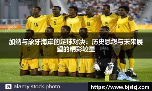 加纳与象牙海岸的足球对决：历史恩怨与未来展望的精彩较量