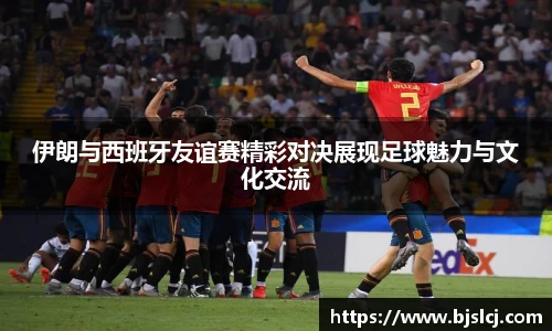 伊朗与西班牙友谊赛精彩对决展现足球魅力与文化交流