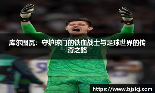 库尔图瓦：守护球门的铁血战士与足球世界的传奇之路
