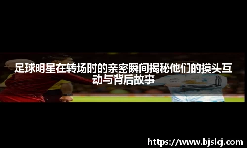 足球明星在转场时的亲密瞬间揭秘他们的摸头互动与背后故事