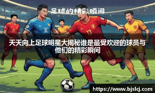 天天向上足球明星大揭秘谁是最受欢迎的球员与他们的精彩瞬间