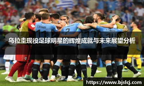 乌拉圭现役足球明星的辉煌成就与未来展望分析