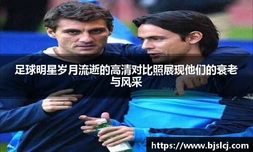 足球明星岁月流逝的高清对比照展现他们的衰老与风采